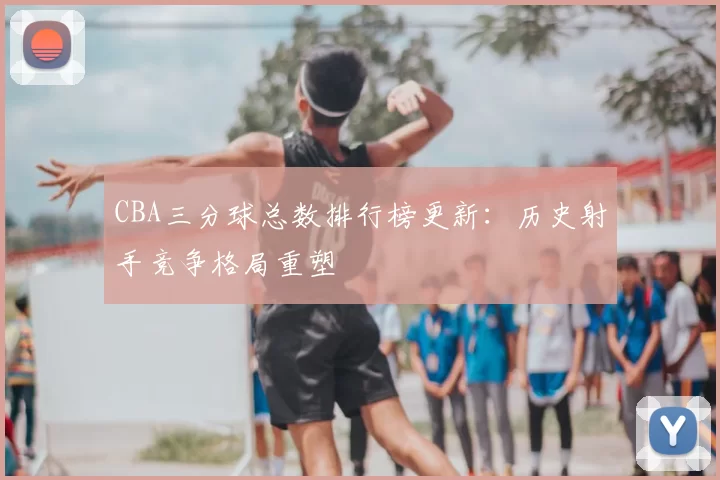 CBA三分球总数排行榜更新:历史射手竞争格局重塑