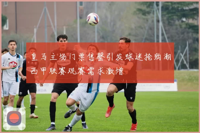 皇马主场门票售罄引发球迷抢购潮西甲联赛观赛需求激增