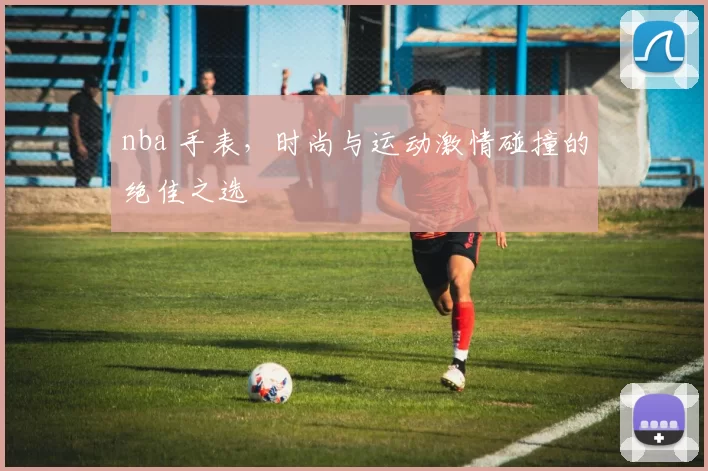 nba 手表,时尚与运动激情碰撞的绝佳之选