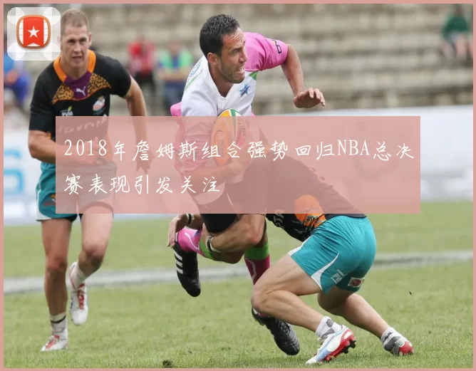 2018年詹姆斯组合强势回归NBA总决赛表现引发关注