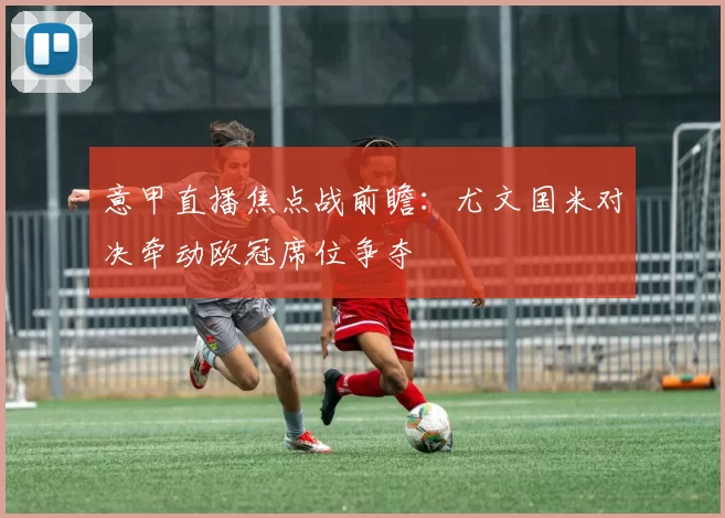 意甲直播焦点战前瞻：尤文国米对决牵动欧冠席位争夺