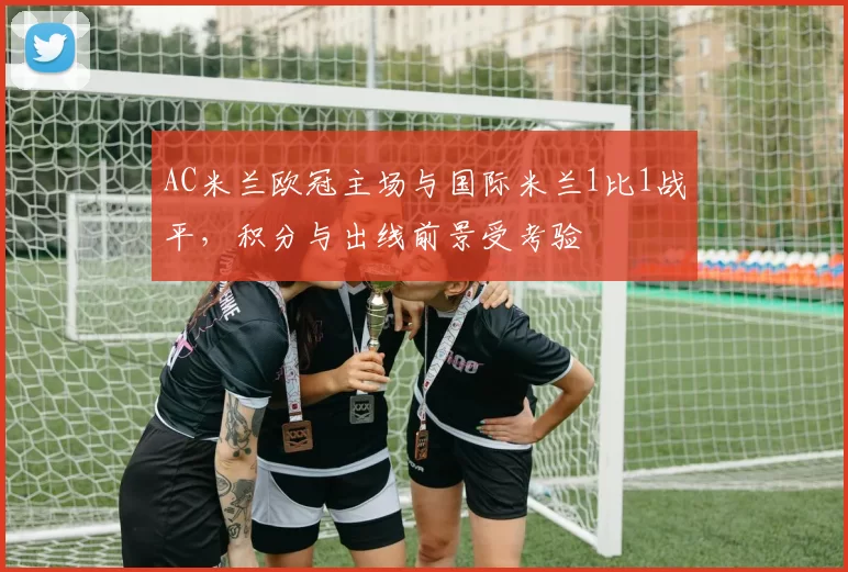 AC米兰欧冠主场与国际米兰1比1战平，积分与出线前景受考验