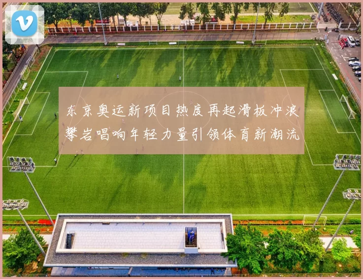 东京奥运新项目热度再起滑板冲浪攀岩唱响年轻力量引领体育新潮流