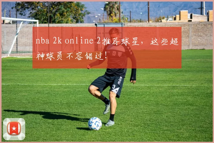 nba 2k online 2推荐球星，这些超神球员不容错过！
