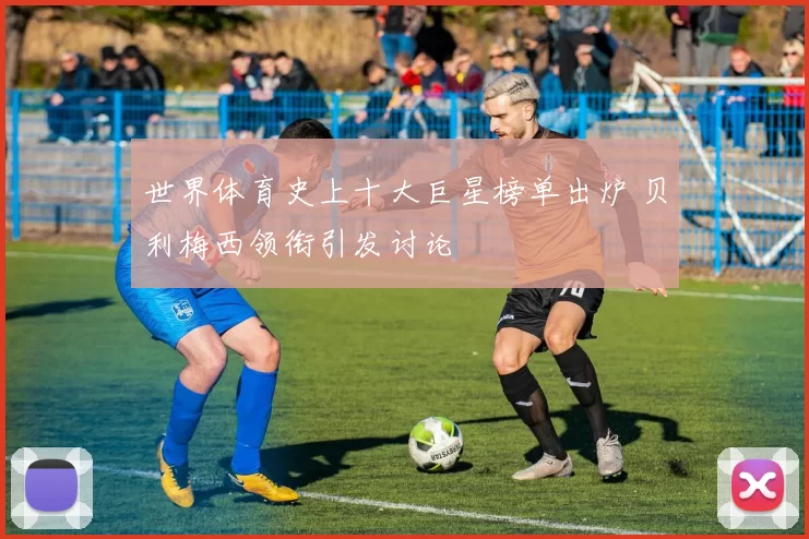 世界体育史上十大巨星榜单出炉 贝利梅西领衔引发讨论