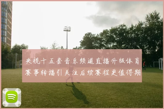 央视十五套音乐频道直播升级体育赛事转播引关注后续赛程更值得期待